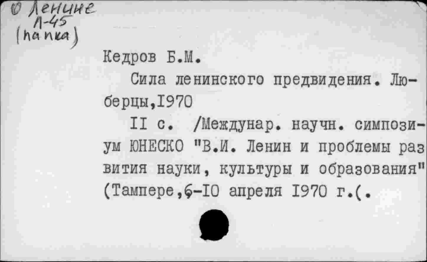 ﻿$ дгиинё
| Ил пкл)
Кедров Б.М.
Сила ленинского предвидения. Люберцы, 1970
II с. /Междунар. научн. симпозиум ЮНЕСКО "В.И. Ленин и проблемы раз вития науки, культуры и образования” (Тампере,$-10 апреля 1970 г.(.